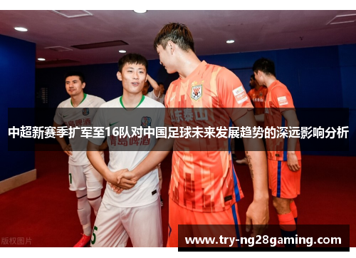 中超新赛季扩军至16队对中国足球未来发展趋势的深远影响分析 中超新赛季扩军至16队对中国足球未来发展趋势的深远影响分析