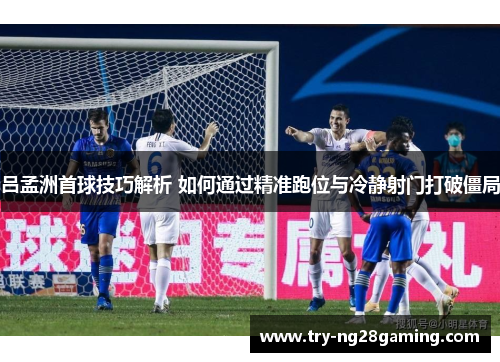 吕孟洲首球技巧解析 如何通过精准跑位与冷静射门打破僵局