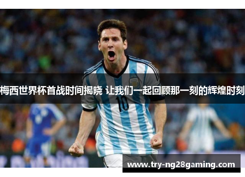 梅西世界杯首战时间揭晓 让我们一起回顾那一刻的辉煌时刻