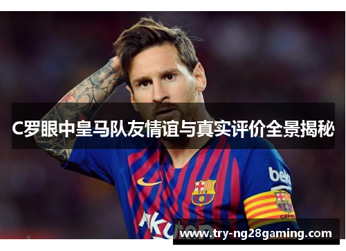 C罗眼中皇马队友情谊与真实评价全景揭秘