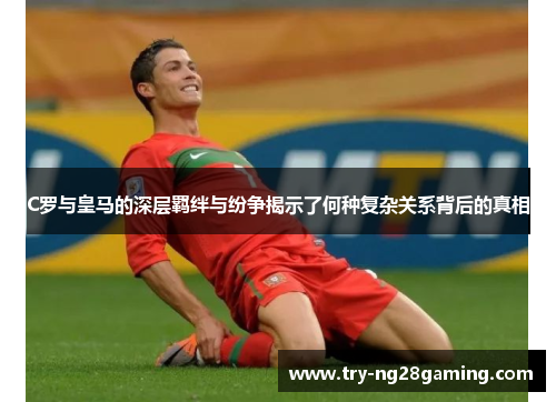 C罗与皇马的深层羁绊与纷争揭示了何种复杂关系背后的真相