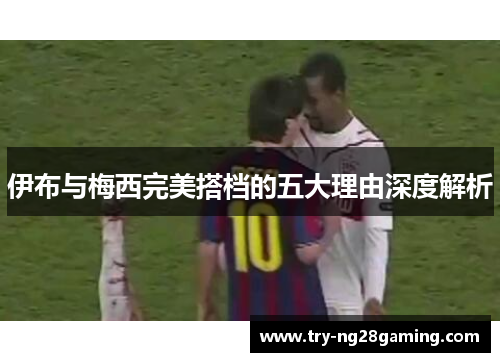 伊布与梅西完美搭档的五大理由深度解析