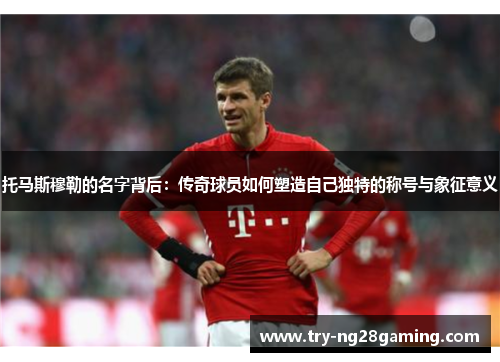 托马斯穆勒的名字背后：传奇球员如何塑造自己独特的称号与象征意义