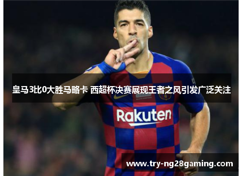 皇马3比0大胜马略卡 西超杯决赛展现王者之风引发广泛关注
