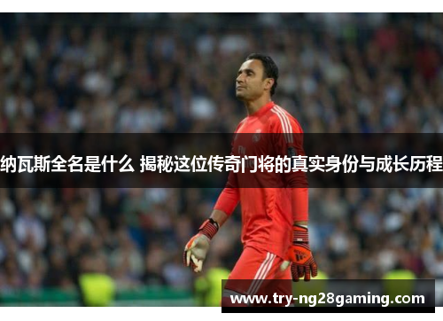 纳瓦斯全名是什么 揭秘这位传奇门将的真实身份与成长历程