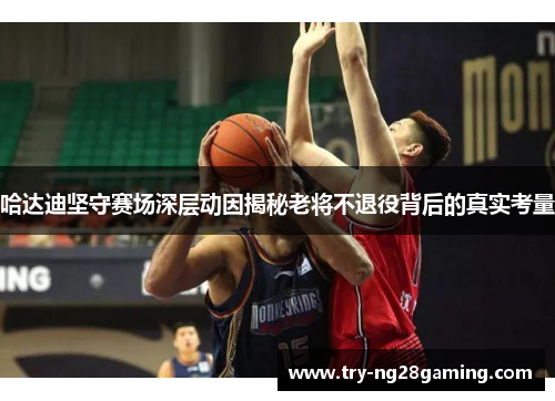 哈达迪坚守赛场深层动因揭秘老将不退役背后的真实考量 哈达迪坚守赛场深层动因揭秘老将不退役背后的真实考量