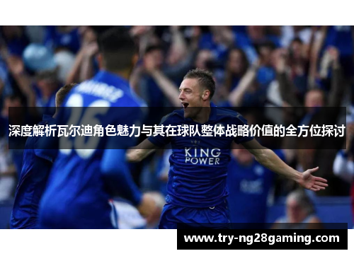 深度解析瓦尔迪角色魅力与其在球队整体战略价值的全方位探讨