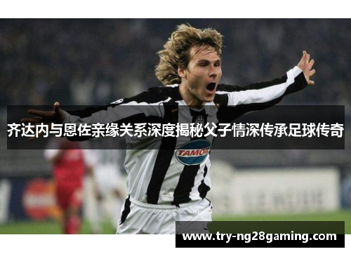 齐达内与恩佐亲缘关系深度揭秘父子情深传承足球传奇 齐达内与恩佐亲缘关系深度揭秘父子情深传承足球传奇