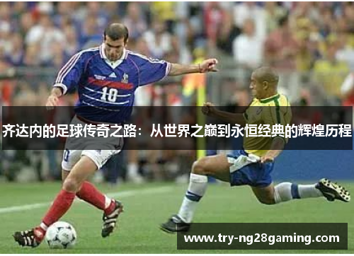 齐达内的足球传奇之路:从世界之巅到永恒经典的辉煌历程 齐达内的足球传奇之路:从世界之巅到永恒经典的辉煌历程