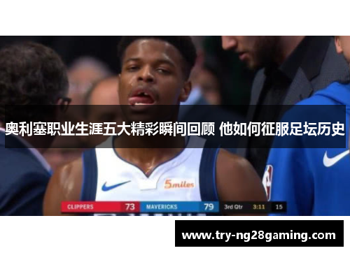 奥利塞职业生涯五大精彩瞬间回顾 他如何征服足坛历史