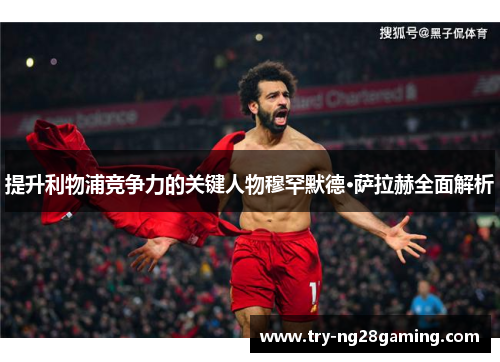 提升利物浦竞争力的关键人物穆罕默德·萨拉赫全面解析