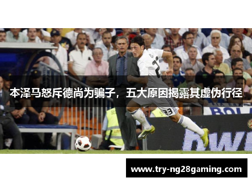 本泽马怒斥德尚为骗子，五大原因揭露其虚伪行径