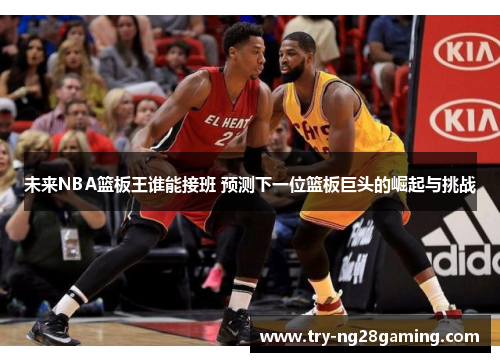 未来NBA篮板王谁能接班 预测下一位篮板巨头的崛起与挑战 未来NBA篮板王谁能接班 预测下一位篮板巨头的崛起与挑战