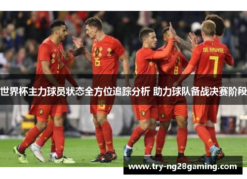 世界杯主力球员状态全方位追踪分析 助力球队备战决赛阶段 世界杯主力球员状态全方位追踪分析 助力球队备战决赛阶段