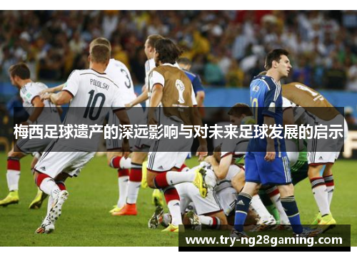 梅西足球遗产的深远影响与对未来足球发展的启示 梅西足球遗产的深远影响与对未来足球发展的启示