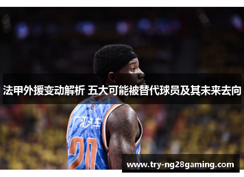 法甲外援变动解析 五大可能被替代球员及其未来去向 法甲外援变动解析 五大可能被替代球员及其未来去向