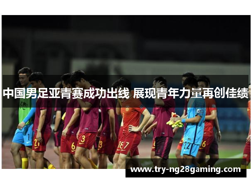 中国男足亚青赛成功出线 展现青年力量再创佳绩 中国男足亚青赛成功出线 展现青年力量再创佳绩