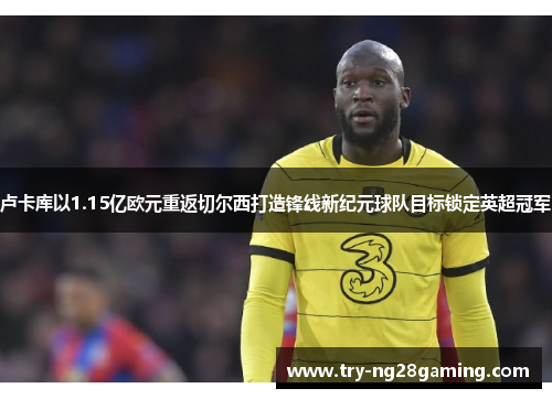 卢卡库以1.15亿欧元重返切尔西打造锋线新纪元球队目标锁定英超冠军