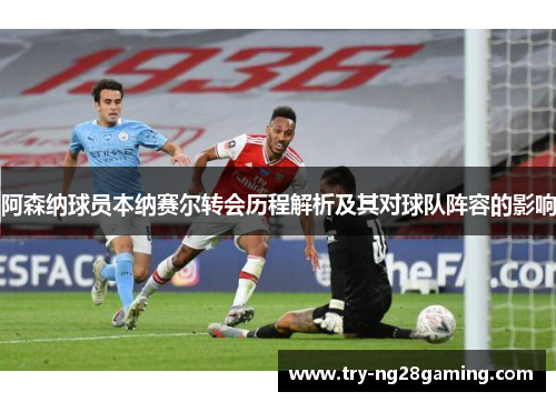 阿森纳球员本纳赛尔转会历程解析及其对球队阵容的影响 阿森纳球员本纳赛尔转会历程解析及其对球队阵容的影响
