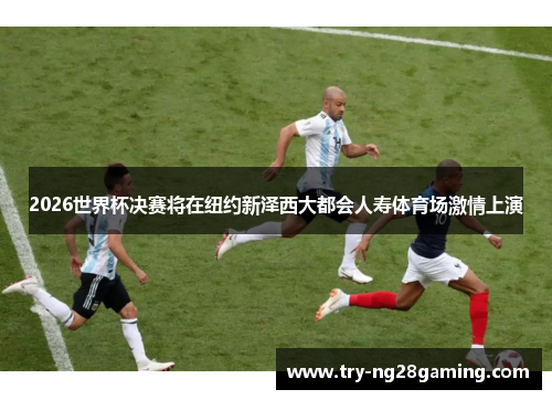 2026世界杯决赛将在纽约新泽西大都会人寿体育场激情上演 2026世界杯决赛将在纽约新泽西大都会人寿体育场激情上演