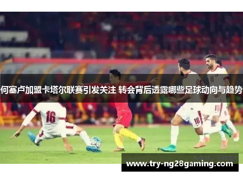 何塞卢加盟卡塔尔联赛引发关注 转会背后透露哪些足球动向与趋势