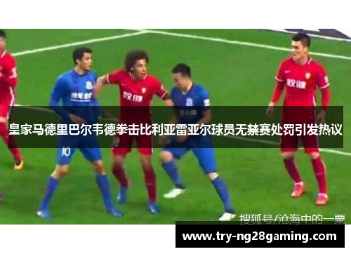 皇家马德里巴尔韦德拳击比利亚雷亚尔球员无禁赛处罚引发热议 皇家马德里巴尔韦德拳击比利亚雷亚尔球员无禁赛处罚引发热议